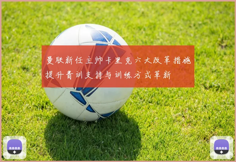 曼联新任主帅卡里克六大改革措施提升青训支持与训练方式革新