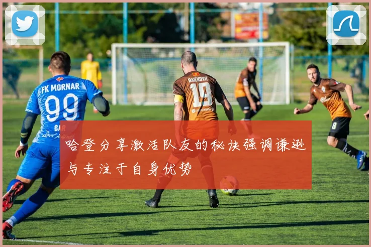 哈登分享激活队友的秘诀强调谦逊与专注于自身优势