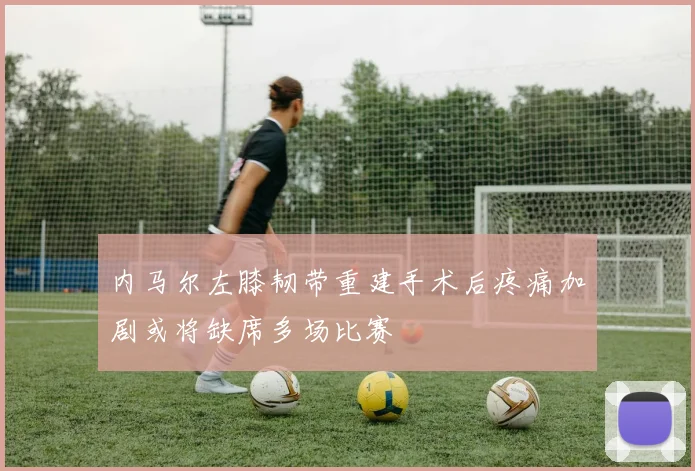 内马尔左膝韧带重建手术后疼痛加剧或将缺席多场比赛