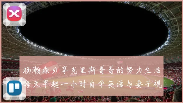 杨瀚森分享克里斯哥哥的努力生活每天早起一小时自学英语与妻子视频通话
