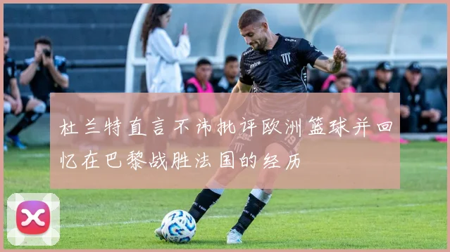 杜兰特直言不讳批评欧洲篮球并回忆在巴黎战胜法国的经历