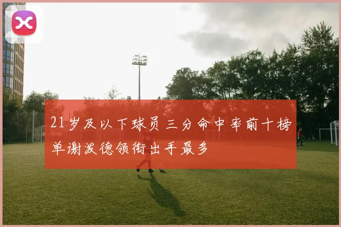 21岁及以下球员三分命中率前十榜单谢泼德领衔出手最多