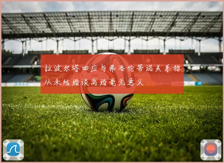 拉波尔塔回应与弗洛伦蒂诺关系称从未结婚谈离婚毫无意义