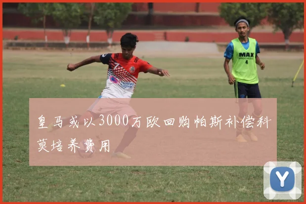 皇马或以3000万欧回购帕斯补偿科莫培养费用