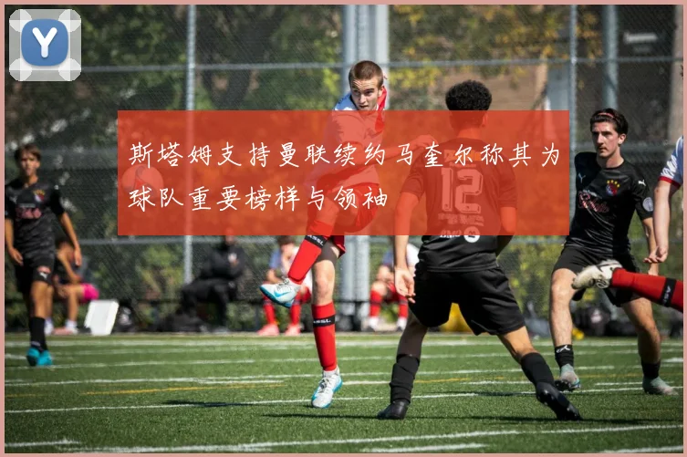 斯塔姆支持曼联续约马奎尔称其为球队重要榜样与领袖