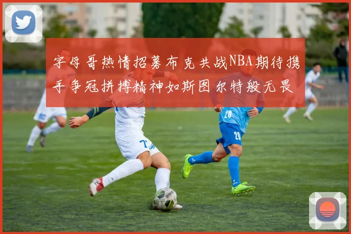 字母哥热情招募布克共战NBA期待携手争冠拼搏精神如斯图尔特般无畏