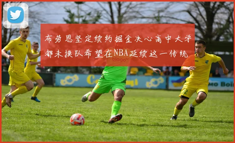 布劳恩坚定续约掘金决心高中大学都未换队希望在NBA延续这一传统