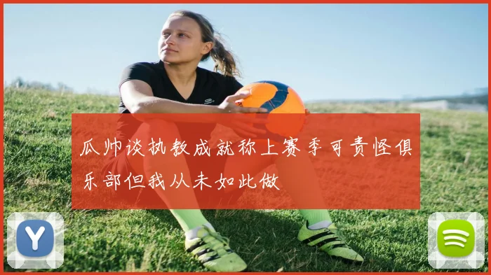 瓜帅谈执教成就称上赛季可责怪俱乐部但我从未如此做