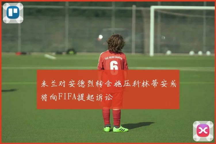 米兰对安德烈转会施压科林蒂安或将向FIFA提起诉讼