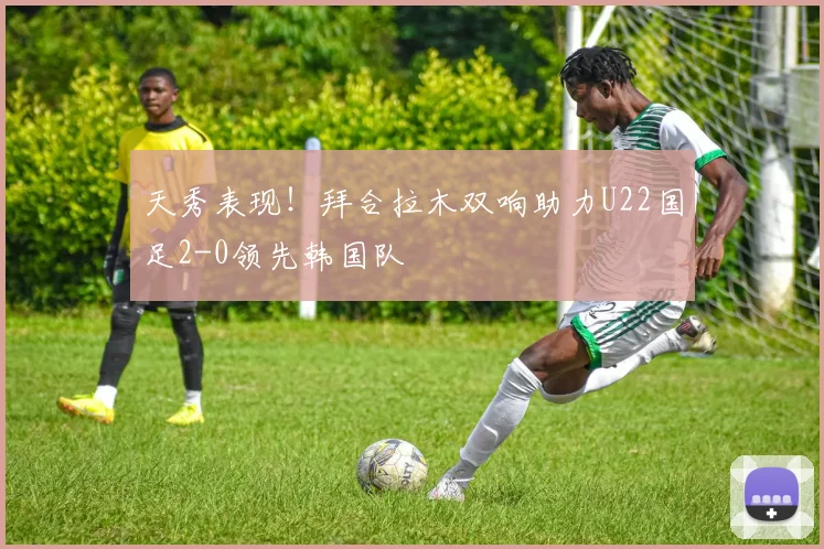 天秀表现！拜合拉木双响助力U22国足2-0领先韩国队