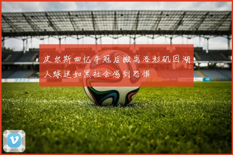 皮尔斯回忆夺冠后搬离洛杉矶因湖人球迷如黑社会感到恐惧