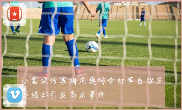 小雷误传塞梅尼奥转会红军自称罗马诺却引发乌龙事件
