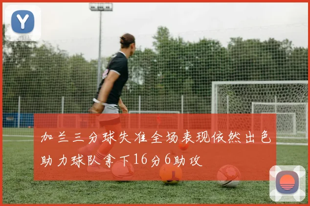 加兰三分球失准全场表现依然出色助力球队拿下16分6助攻