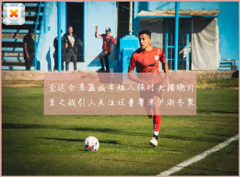 全运会男篮成年组八强对决揭晓川京之战引人关注辽鲁粤津沪浙齐聚争冠之路