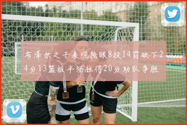 布泽尔之子表现抢眼8投14罚砍下24分13篮板半场独得20分助队争胜