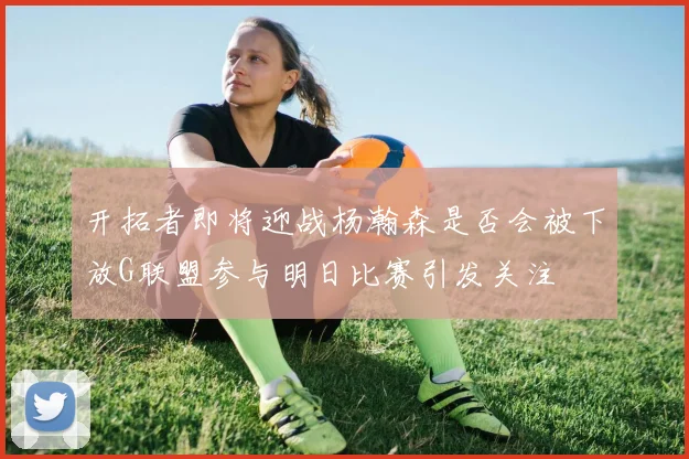 开拓者即将迎战杨瀚森是否会被下放G联盟参与明日比赛引发关注