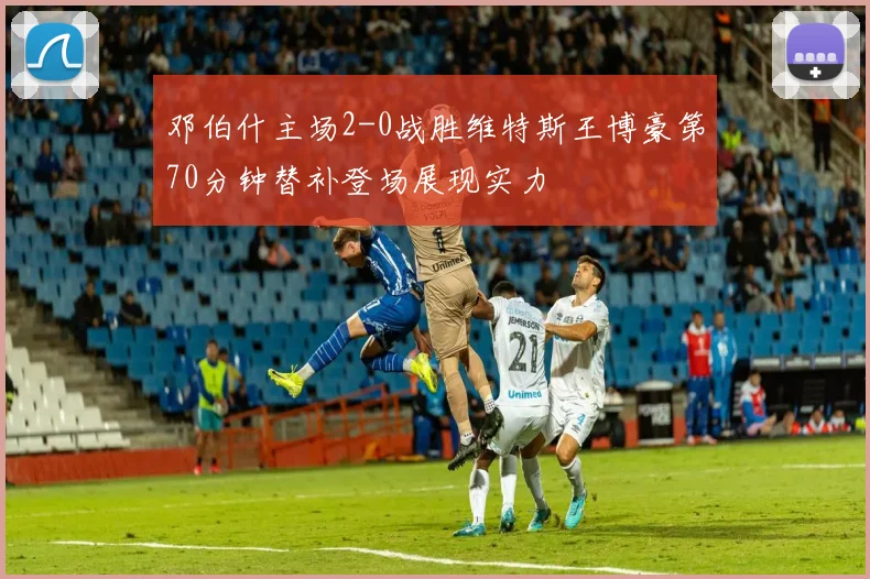 邓伯什主场2-0战胜维特斯王博豪第70分钟替补登场展现实力