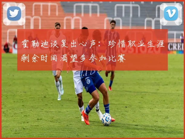 霍勒迪谈复出心声：珍惜职业生涯剩余时间渴望多参加比赛
