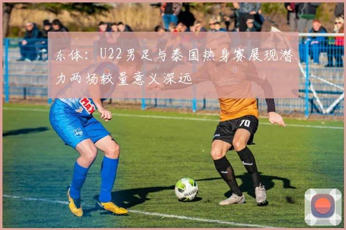 东体：U22男足与泰国热身赛展现潜力两场较量意义深远