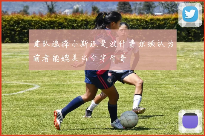 建队选择小斯还是波什费尔顿认为前者能媲美当今字母哥