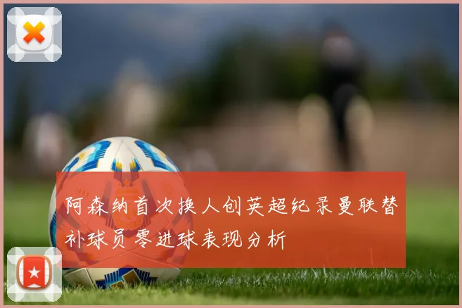 阿森纳首次换人创英超纪录曼联替补球员零进球表现分析