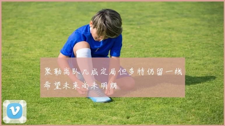 聚勒离队几成定局但多特仍留一线希望未来尚未明朗