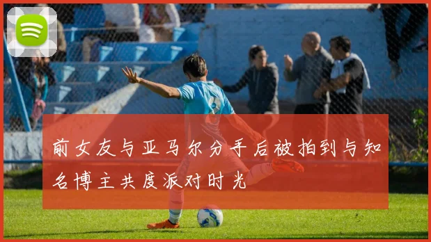 前女友与亚马尔分手后被拍到与知名博主共度派对时光