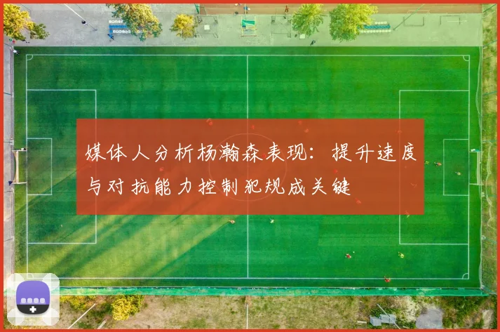 媒体人分析杨瀚森表现：提升速度与对抗能力控制犯规成关键