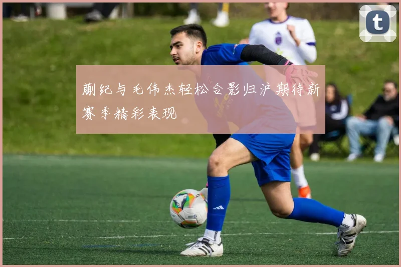 蒯纪与毛伟杰轻松合影归沪期待新赛季精彩表现