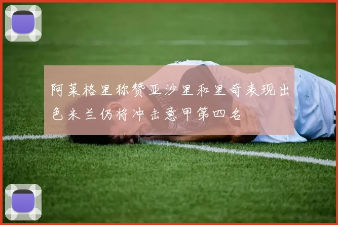 阿莱格里称赞亚沙里和里奇表现出色米兰仍将冲击意甲第四名
